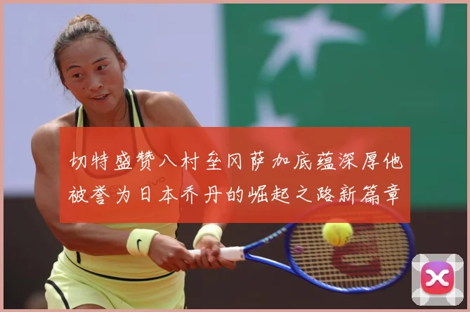 切特盛赞八村垒冈萨加底蕴深厚他被誉为日本乔丹的崛起之路新篇章赛场复盘：最新赛事动态与深度分析