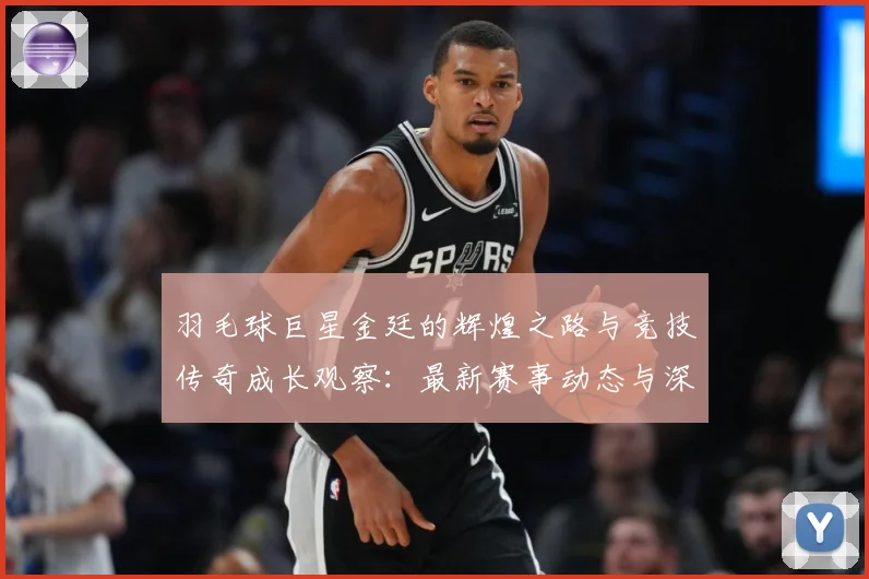 羽毛球巨星金廷的辉煌之路与竞技传奇成长观察：最新赛事动态与深度分析