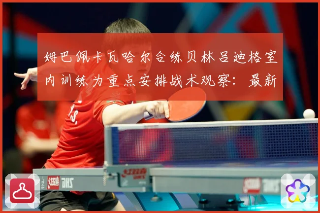 姆巴佩卡瓦哈尔合练贝林吕迪格室内训练为重点安排战术观察：最新赛事动态与深度分析