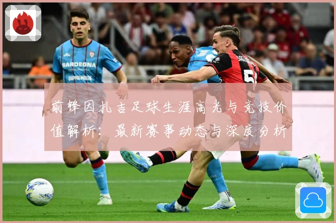 前锋因扎吉足球生涯高光与竞技价值解析：最新赛事动态与深度分析