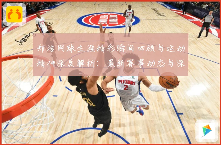 郑洁网球生涯精彩瞬间回顾与运动精神深度解析：最新赛事动态与深度分析