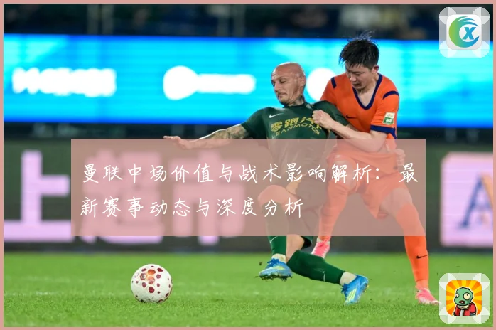 曼联中场价值与战术影响解析：最新赛事动态与深度分析