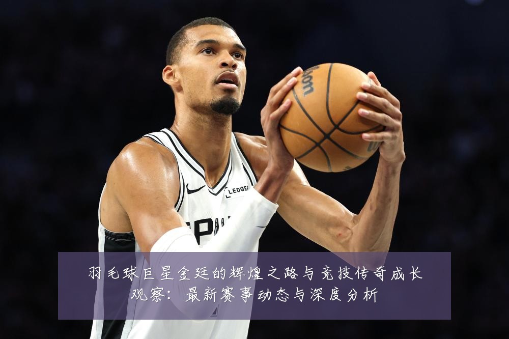 羽毛球巨星金廷的辉煌之路与竞技传奇成长观察:最新赛事动态与深度分析