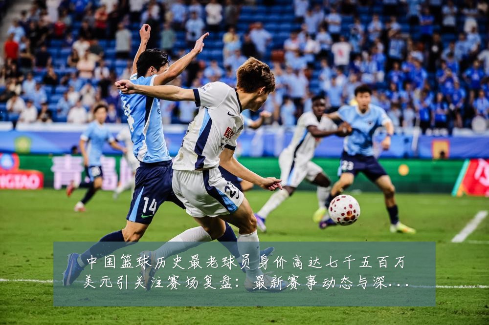 中国篮球历史最老球员身价高达七千五百万美元引关注赛场复盘:最新赛事动态与深度分析