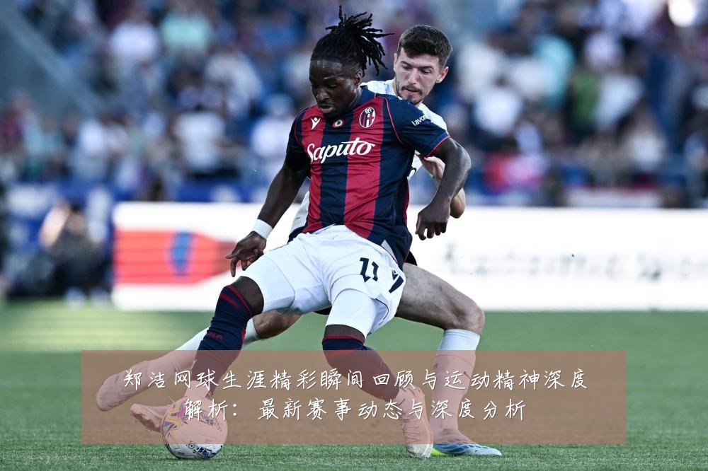 郑洁网球生涯精彩瞬间回顾与运动精神深度解析:最新赛事动态与深度分析