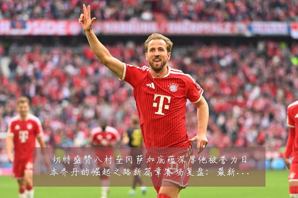 切特盛赞八村垒冈萨加底蕴深厚他被誉为日本乔丹的崛起之路新篇章赛场复盘:最新赛事动态与深度分析